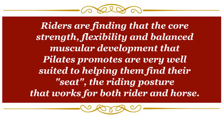 Riders are finding that the core strength, flexibility and balanced muscular development that Pilates promotes are very well suited to helping them find their "seat", the riding posture that work for both rider and horse.